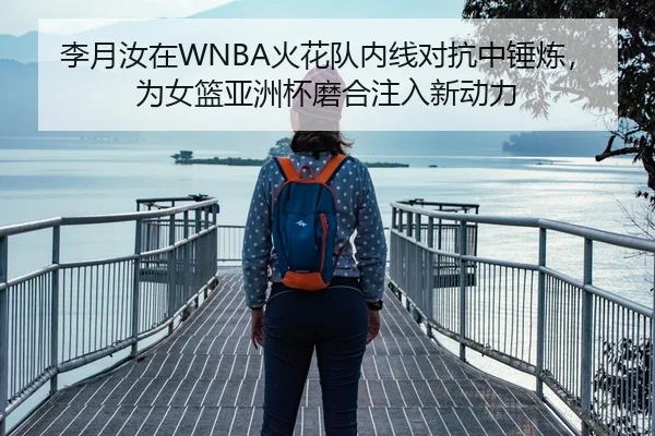 李月汝在WNBA火花队内线对抗中锤炼，为女篮亚洲杯磨合注入新动力