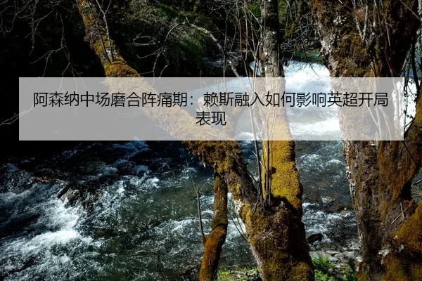 阿森纳中场磨合阵痛期：赖斯融入如何影响英超开局表现