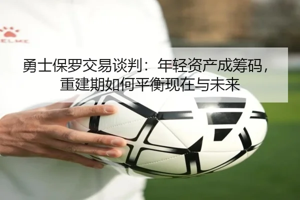 勇士保罗交易谈判：年轻资产成筹码，重建期如何平衡现在与未来
